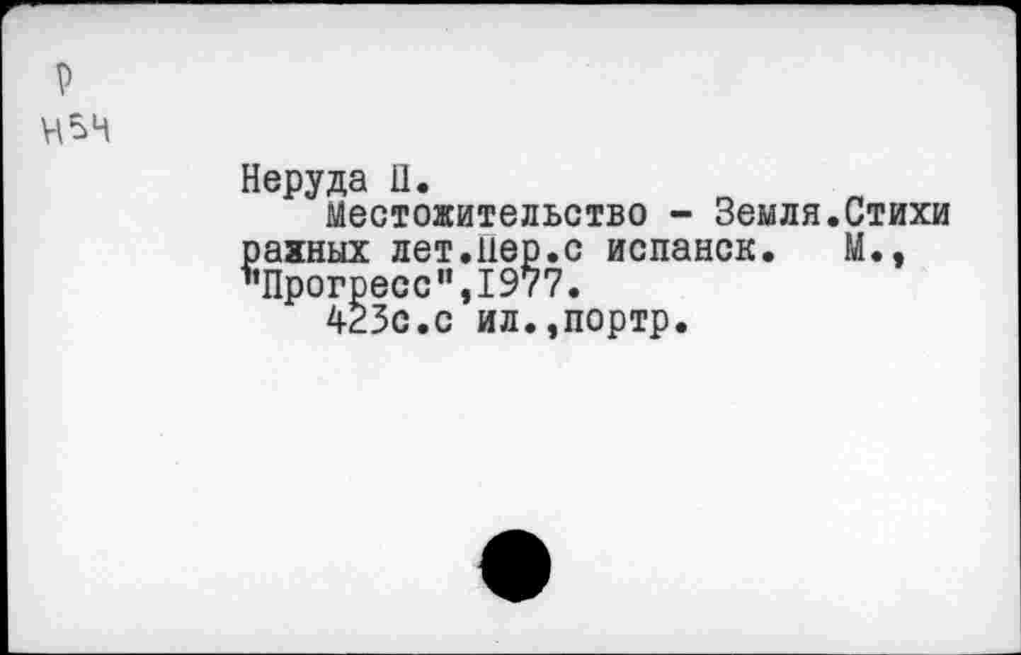 ﻿Неруда II.	п „
Местожительство - Земля.Стихи
рахных лет.пер.с испанок. М., ’’Прогресс1’,1977.
423с.с ил.,портр.